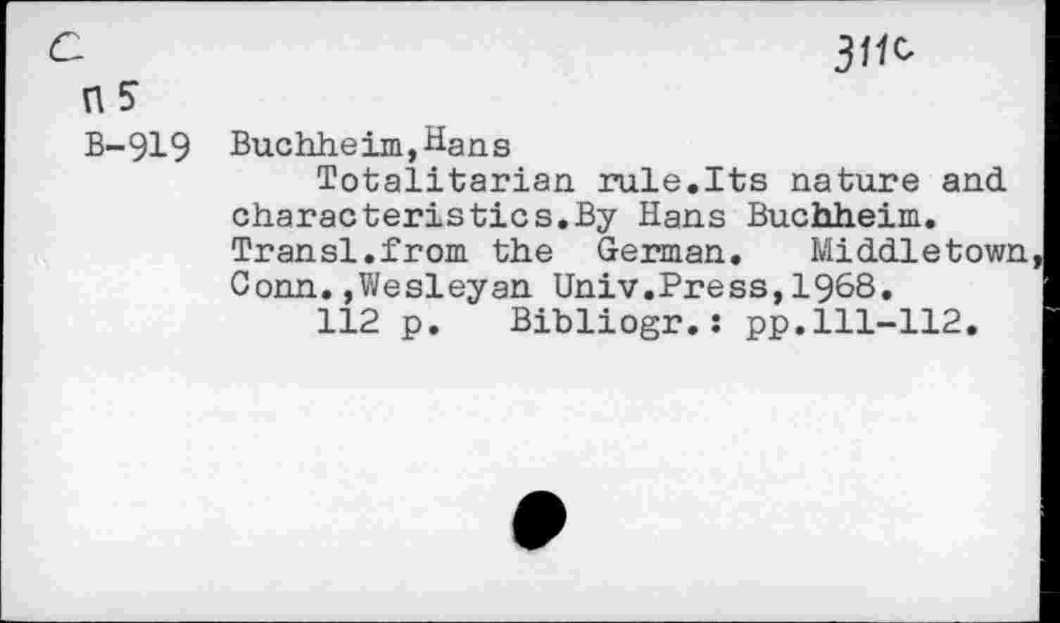 ﻿3^ ns
B-919 Buchheim,Hans
Totalitarian rule.Its nature and characteristics.By Hans Buchheim. Transl.from the German.	Middletown
Conn.»Wesleyan Univ.Press,1968.
112 p. Bibliogr.: pp.111-112,